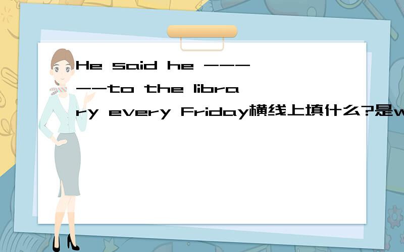 He said he -----to the library every Friday横线上填什么?是went还是goes?为什么?请说详细点,