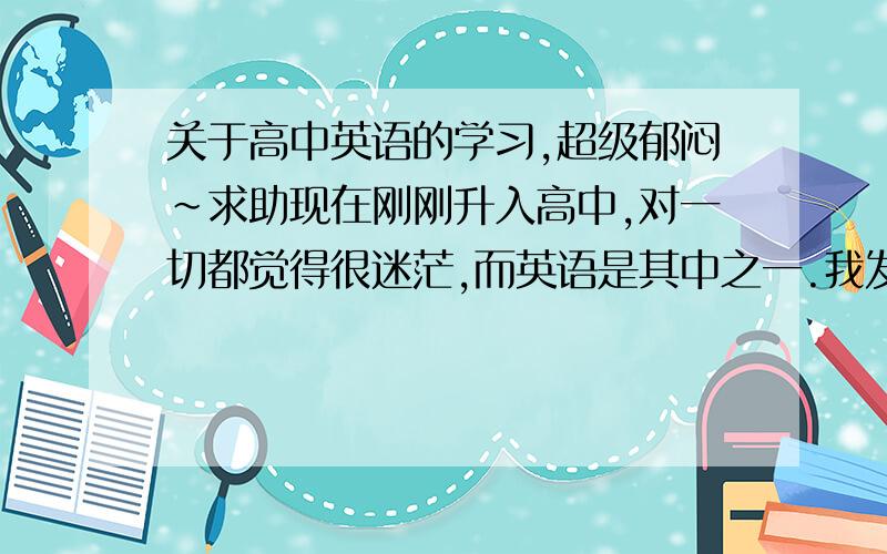 关于高中英语的学习,超级郁闷~求助现在刚刚升入高中,对一切都觉得很迷茫,而英语是其中之一.我发现高中英语的阅读理解比高中长了,更重要的是一篇阅读下来,10个起码有6个生词,而且每个