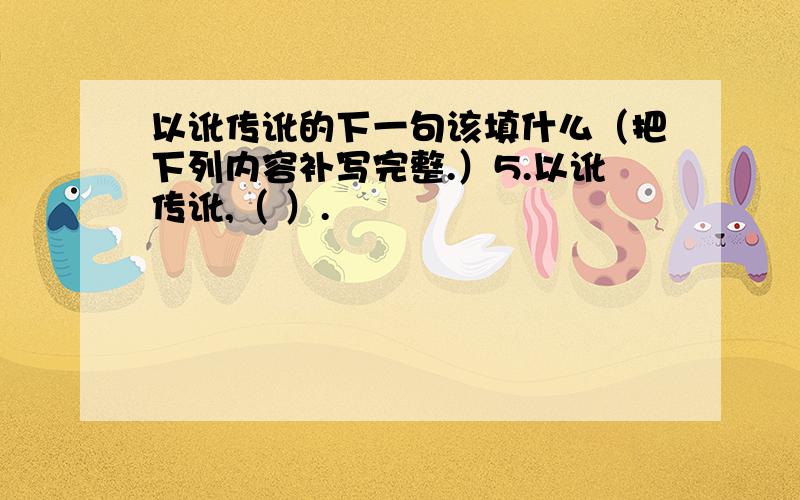 以讹传讹的下一句该填什么（把下列内容补写完整.）5.以讹传讹,（ ）.