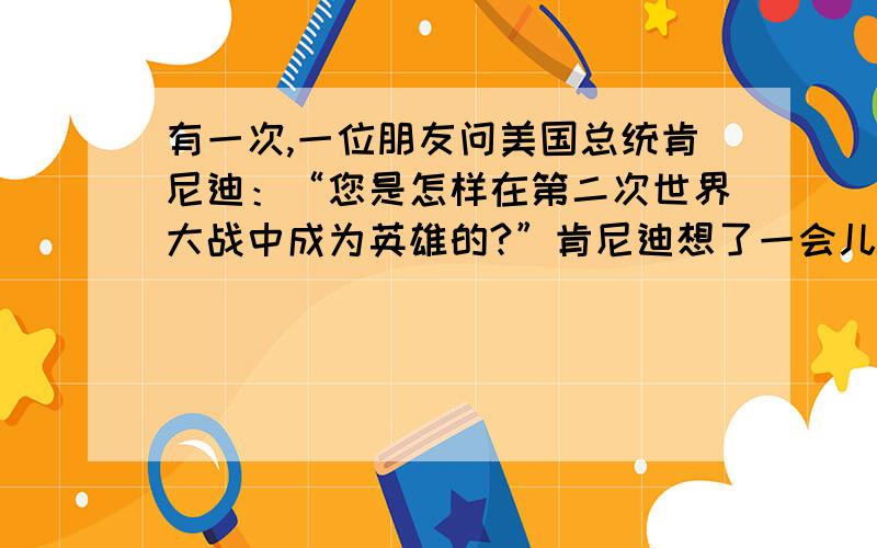 有一次,一位朋友问美国总统肯尼迪：“您是怎样在第二次世界大战中成为英雄的?”肯尼迪想了一会儿,说：“这可由不得我,是日本人炸沉了我的船.的言外之意