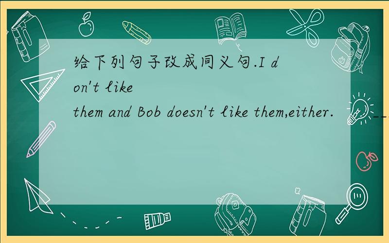 给下列句子改成同义句.I don't like them and Bob doesn't like them,either.       _________I_________Bob like them.Bob bought a key ring and candy bought a key ring,too.________Bob________candy bought a key ring,too.How much is this be