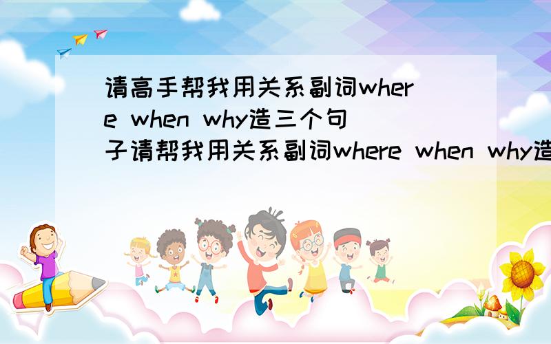 请高手帮我用关系副词where when why造三个句子请帮我用关系副词where when why造三个句子,并且注明意思