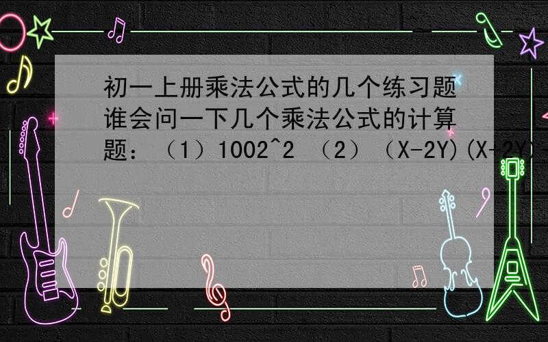 初一上册乘法公式的几个练习题谁会问一下几个乘法公式的计算题：（1）1002^2 （2）（X-2Y)(X+2Y)-(X+2Y)^2 （3）（a+b+c)(a+b+c)（4）（3X-Y)^2-（3X+Y)^2+5X(Y+X) (5)(3A+1)^2-（1-3A）^2 （6）（X+2Y)(X-2Y)-(2X-Y)(-