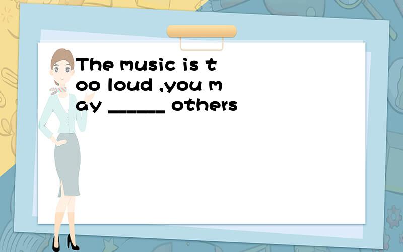 The music is too loud ,you may ______ others