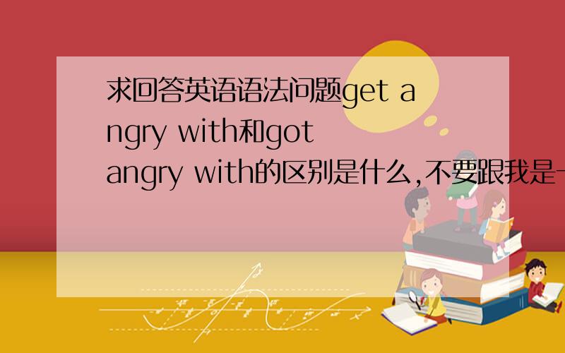 求回答英语语法问题get angry with和got angry with的区别是什么,不要跟我是一个是另一个的过去式,最好能举例说明什么时候用···