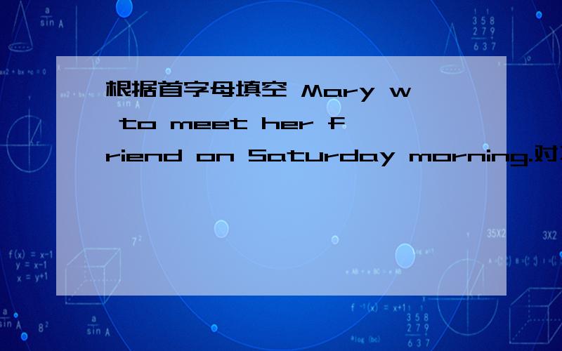 根据首字母填空 Mary w to meet her friend on Saturday morning.对不起已知道答案了
