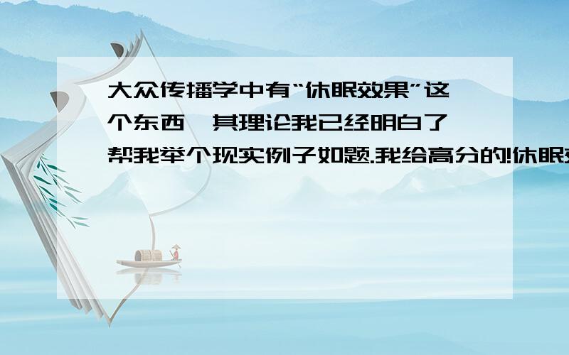 大众传播学中有“休眠效果”这个东西,其理论我已经明白了,帮我举个现实例子如题.我给高分的!休眠效果 ：低可信度信息源发出的信息,由于信息源的可信性较弱,所以信息内容本身的说服力