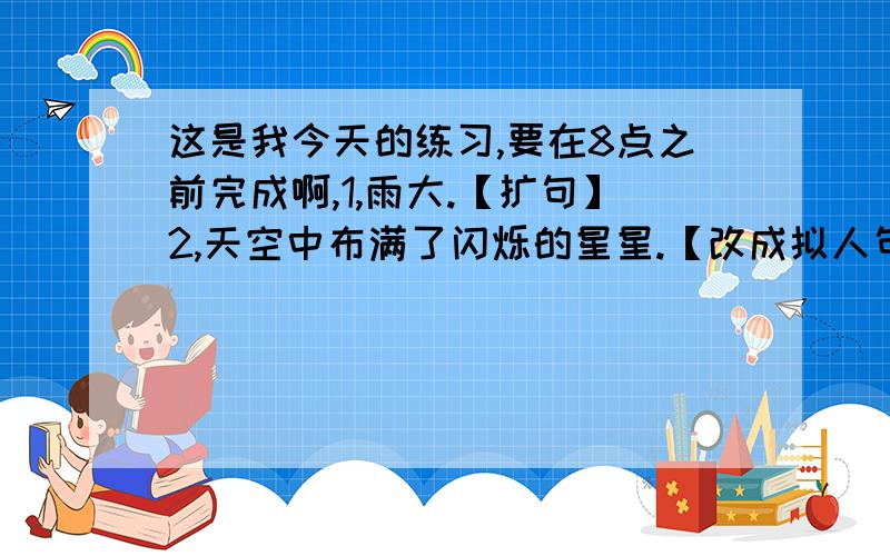 这是我今天的练习,要在8点之前完成啊,1,雨大.【扩句】2,天空中布满了闪烁的星星.【改成拟人句】3,国庆长假出门旅游的人真多啊,【】.【写具体】4,我的成绩提高了,今后还会有更大的提高.