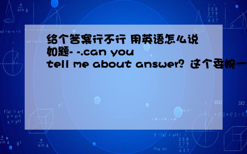 给个答案行不行 用英语怎么说如题- -.can you tell me about answer？这个委婉一点-