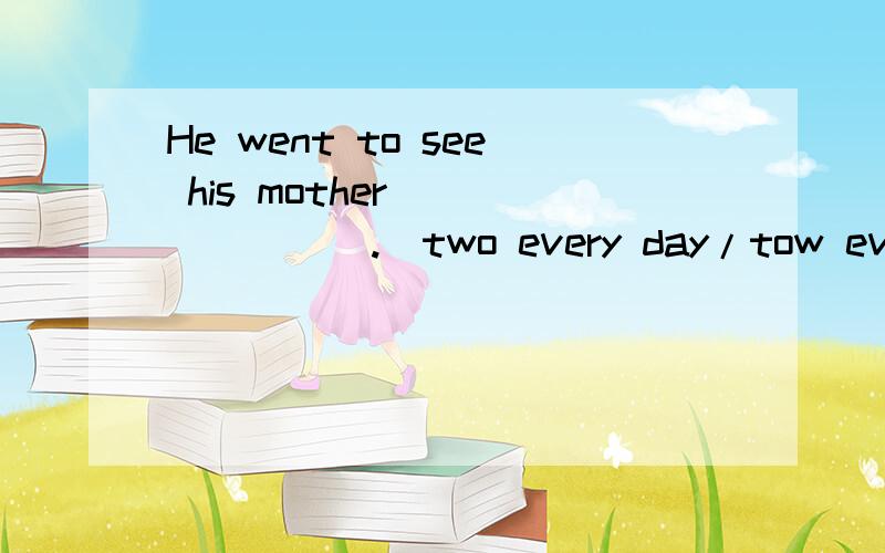 He went to see his mother________.(two every day/tow every days/every two day /every two days)