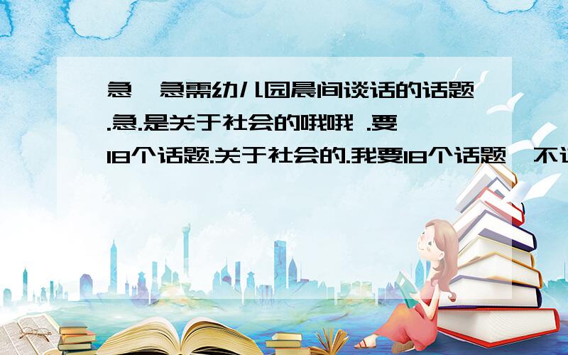 急,急需幼儿园晨间谈话的话题.急.是关于社会的哦哦 .要18个话题.关于社会的.我要18个话题,不过高手些有几个就帮几个吧.最好给18个,急要拉.我明天早上就要交.今天晚上必须弄好.