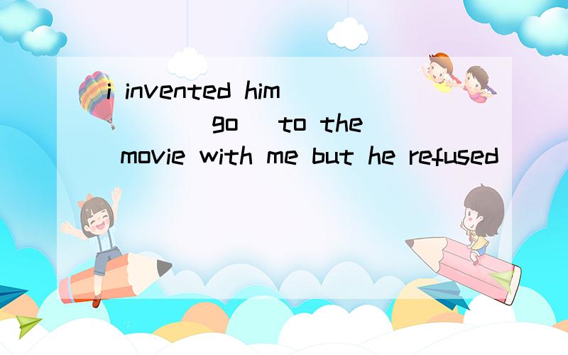 i invented him___(go) to the movie with me but he refused