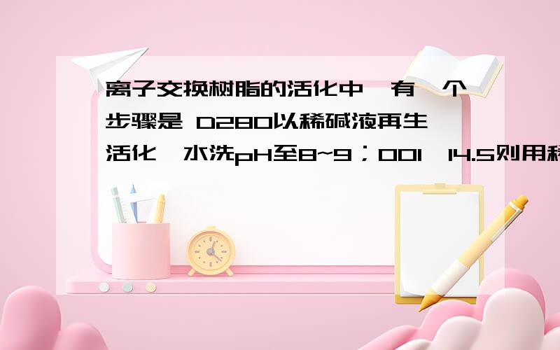 离子交换树脂的活化中,有一个步骤是 D280以稀碱液再生活化,水洗pH至8~9；001×14.5则用稀酸洗,