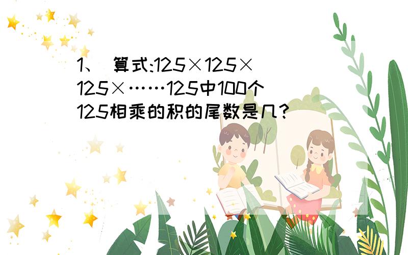 1、 算式:125×125×125×……125中100个125相乘的积的尾数是几?