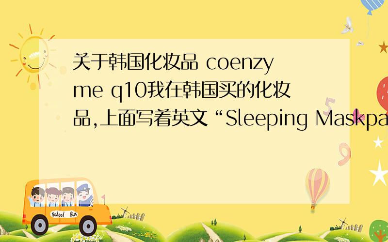 关于韩国化妆品 coenzyme q10我在韩国买的化妆品,上面写着英文“Sleeping Maskpack COENZYME Q10”.希望有专家能给个详细的介绍和用法说明.