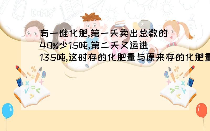 有一堆化肥,第一天卖出总数的40%少15吨,第二天又运进135吨,这时存的化肥量与原来存的化肥量比是7：5,原有化肥多少吨?