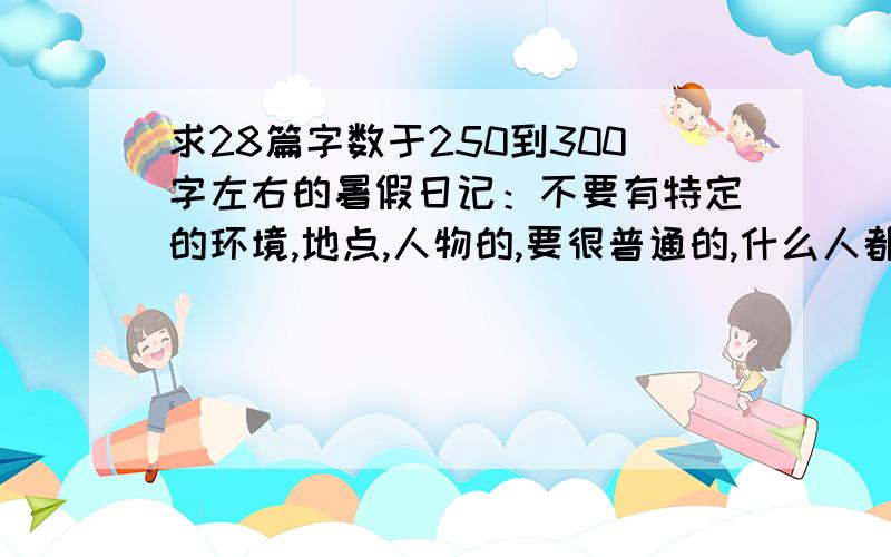 求28篇字数于250到300字左右的暑假日记：不要有特定的环境,地点,人物的,要很普通的,什么人都会遇到的,比如去某个地方玩,看书的读后感……