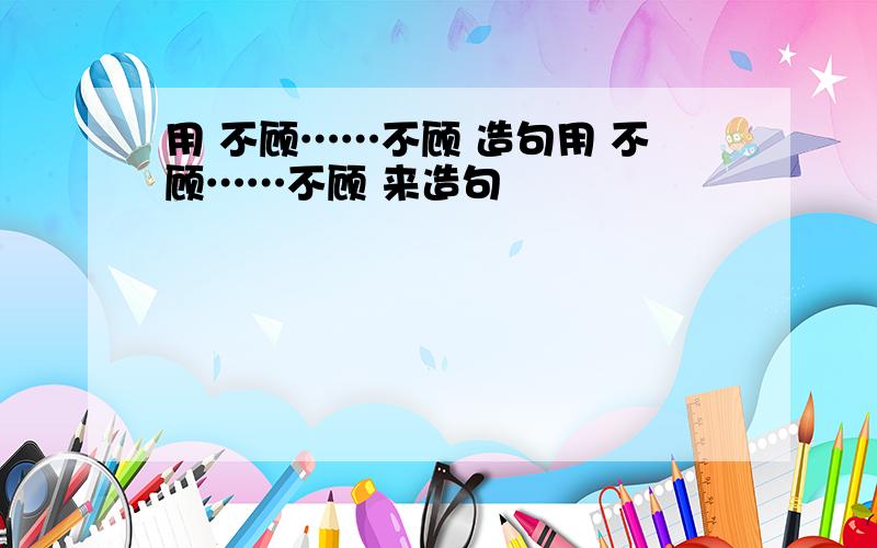 用 不顾……不顾 造句用 不顾……不顾 来造句