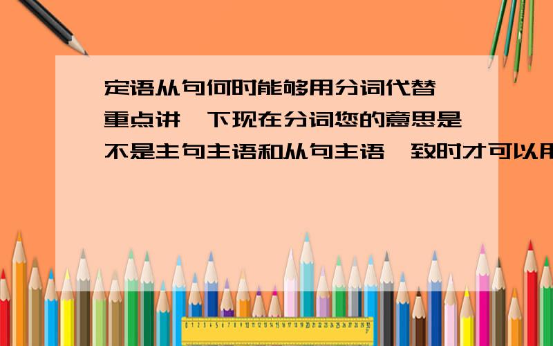 定语从句何时能够用分词代替,重点讲一下现在分词您的意思是不是主句主语和从句主语一致时才可以用分词做定语？