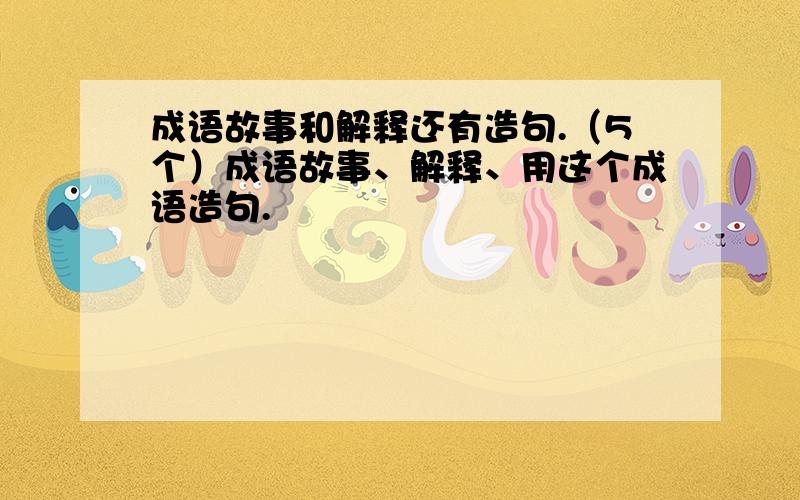 成语故事和解释还有造句.（5个）成语故事、解释、用这个成语造句.