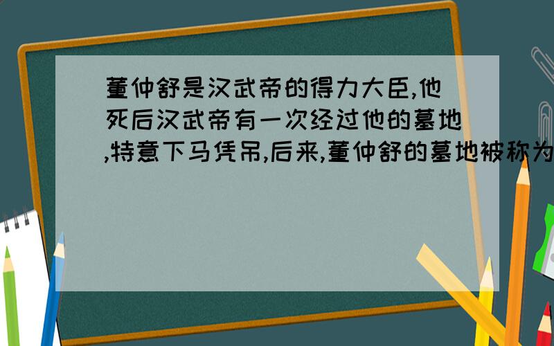 董仲舒是汉武帝的得力大臣,他死后汉武帝有一次经过他的墓地,特意下马凭吊,后来,董仲舒的墓地被称为“下陵”.董仲舒之所以能够得到汉武帝这么高的礼遇,主要是因为：A、董仲舒是汉武帝