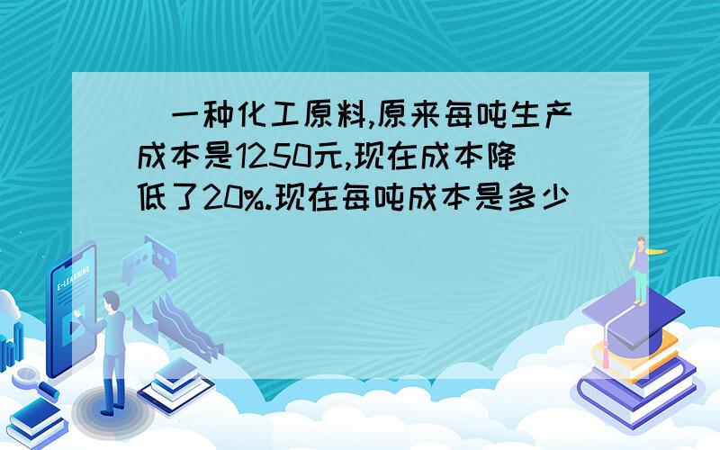 )一种化工原料,原来每吨生产成本是1250元,现在成本降低了20%.现在每吨成本是多少