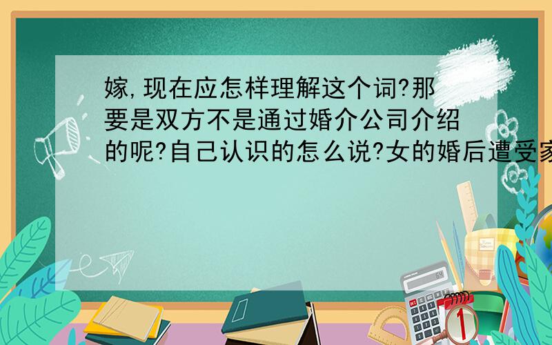 嫁,现在应怎样理解这个词?那要是双方不是通过婚介公司介绍的呢?自己认识的怎么说?女的婚后遭受家庭暴力怎么说?（极少!大部分是男人手挤兑）男的通过岳父事业得到进步怎么说?女的被父