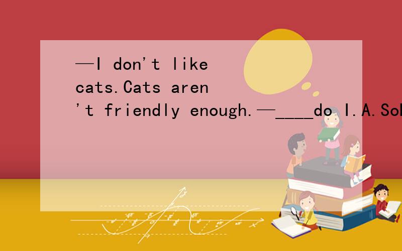 —I don't like cats.Cats aren't friendly enough.—____do I.A.SoB.NeitherC.tooD.also我觉得A和B都对的,应该选哪个?为什么?