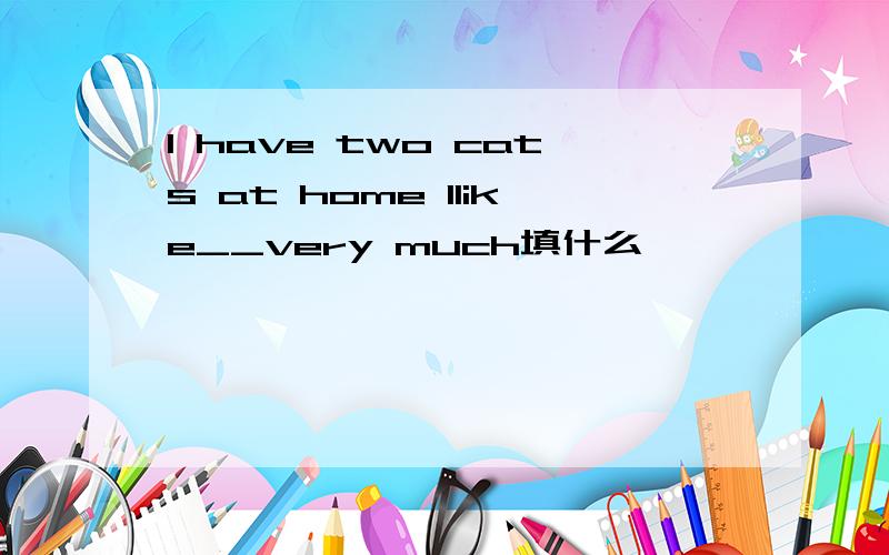 I have two cats at home Ilike__very much填什么