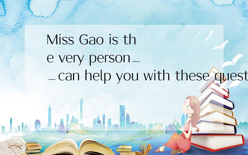 Miss Gao is the very person__can help you with these questions.为什么填who啊?不知道who在这里做后面的主语,不过不是说有the very 修饰的话就用that吗?