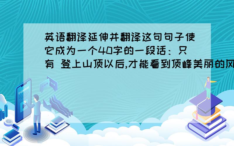 英语翻译延伸并翻译这句句子使它成为一个40字的一段话：只有 登上山顶以后,才能看到顶峰美丽的风景