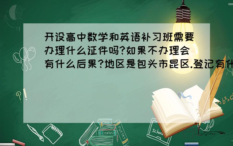 开设高中数学和英语补习班需要办理什么证件吗?如果不办理会有什么后果?地区是包头市昆区.登记有什么条件吗？我是一名大学生，