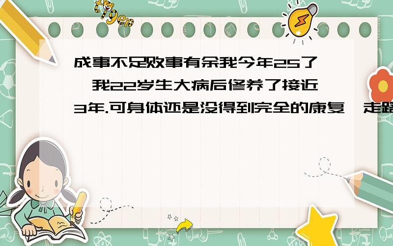 成事不足败事有余我今年25了,我22岁生大病后修养了接近3年.可身体还是没得到完全的康复,走路还是喝醉了一样,走路不稳,其次嘴巴有一半是不受神经控制的,就是不能作表情,故而嘴巴是歪的.