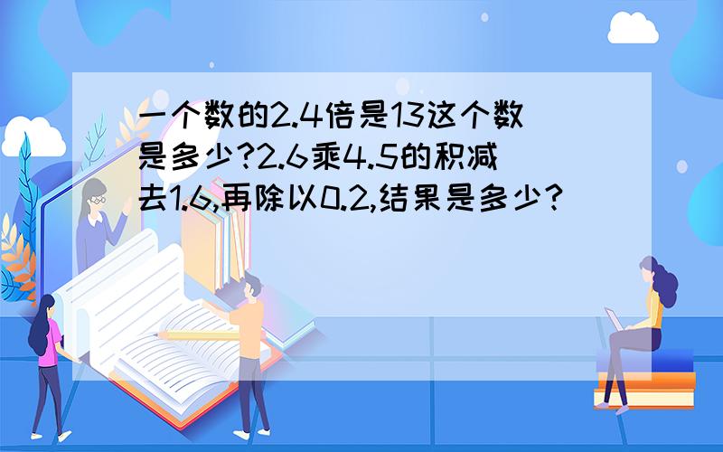 一个数的2.4倍是13这个数是多少?2.6乘4.5的积减去1.6,再除以0.2,结果是多少?