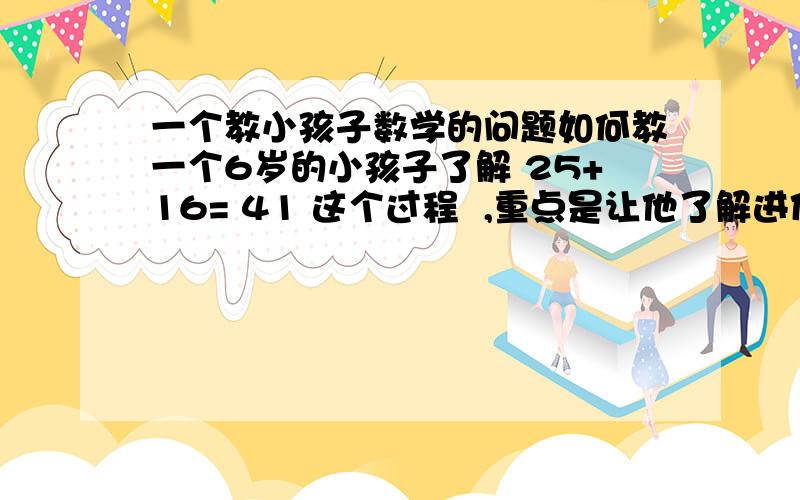 一个教小孩子数学的问题如何教一个6岁的小孩子了解 25+16= 41 这个过程  ,重点是让他了解进位的概念.千万不要什么25个苹果加上16个梨一共多少个水果这种,难道数41个?  好的话再追50分.