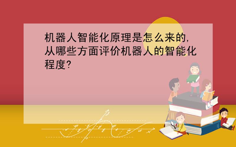 机器人智能化原理是怎么来的,从哪些方面评价机器人的智能化程度?