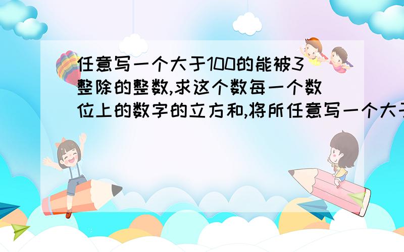 任意写一个大于100的能被3整除的整数,求这个数每一个数位上的数字的立方和,将所任意写一个大于100的能被3整除的数,求这个数每一个数位上的数字的立方和,将所得的和重复上述操作,这样一