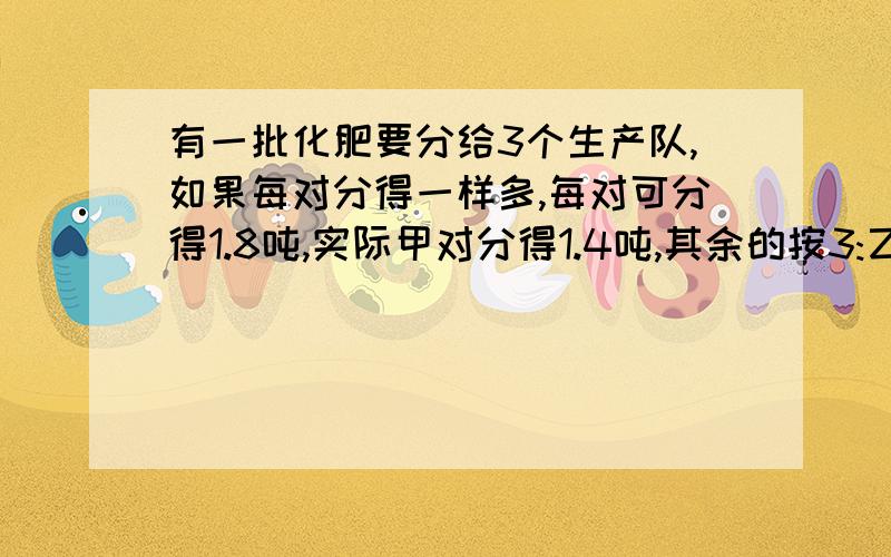 有一批化肥要分给3个生产队,如果每对分得一样多,每对可分得1.8吨,实际甲对分得1.4吨,其余的按3:乙、丙两队,乙丙两队各分得多少吨?