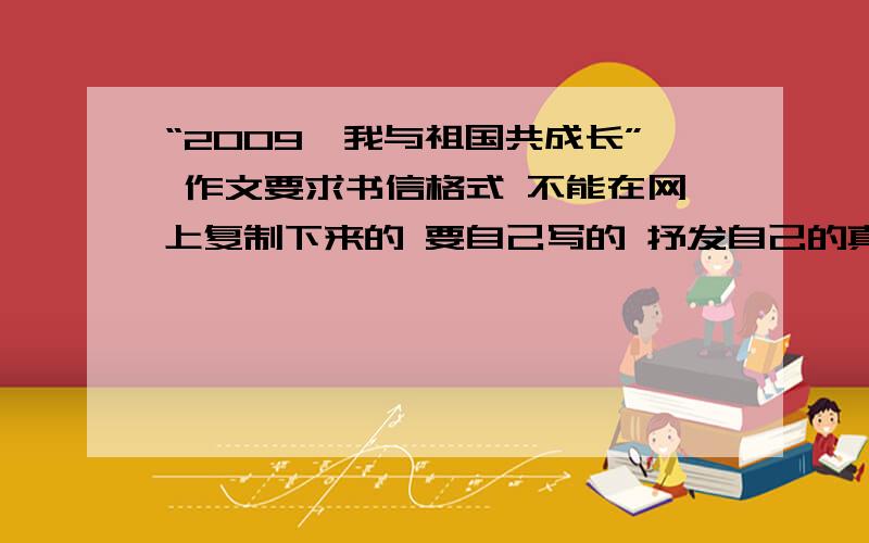 “2009,我与祖国共成长” 作文要求书信格式 不能在网上复制下来的 要自己写的 抒发自己的真实情感 行文流畅 作文内容不得侵犯任何知识产权祸他人权利 要自己写的 自己写的.