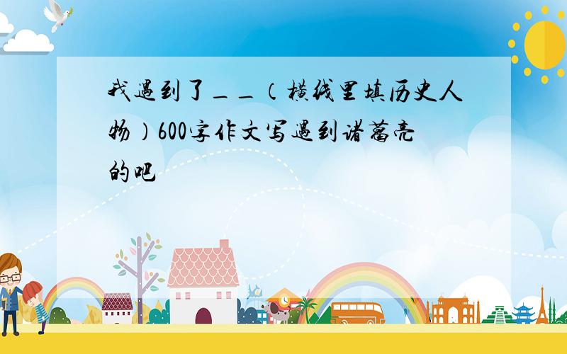 我遇到了__（横线里填历史人物）600字作文写遇到诸葛亮的吧