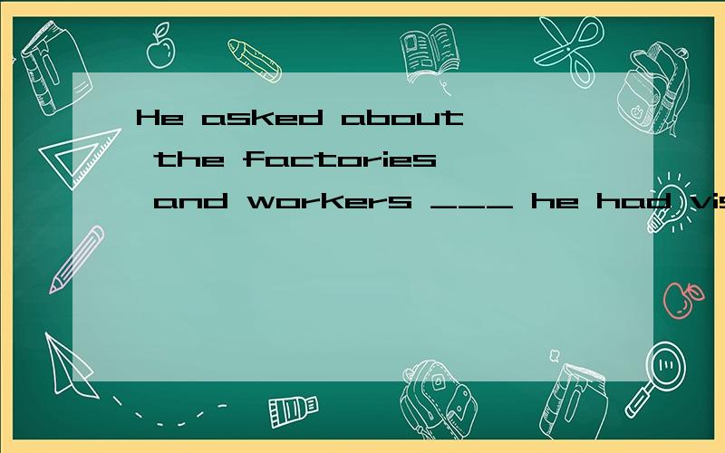 He asked about the factories and workers ___ he had visited.a.which b.who c.that d.whom中文怎么翻好,选哪个,为什么?