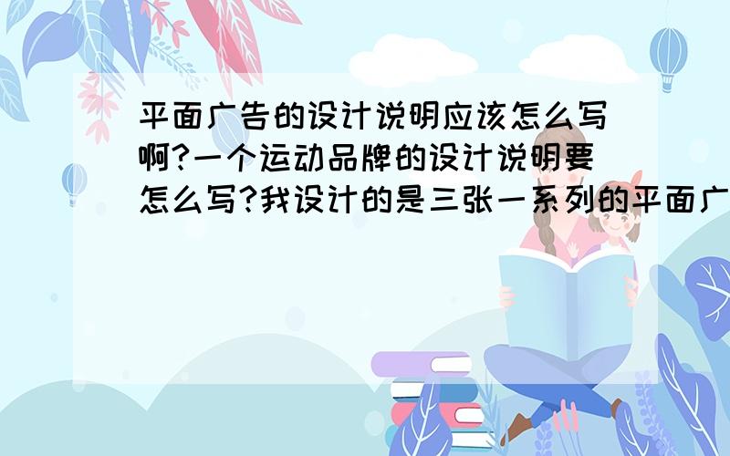 平面广告的设计说明应该怎么写啊?一个运动品牌的设计说明要怎么写?我设计的是三张一系列的平面广告.最好有个大体轮廓......