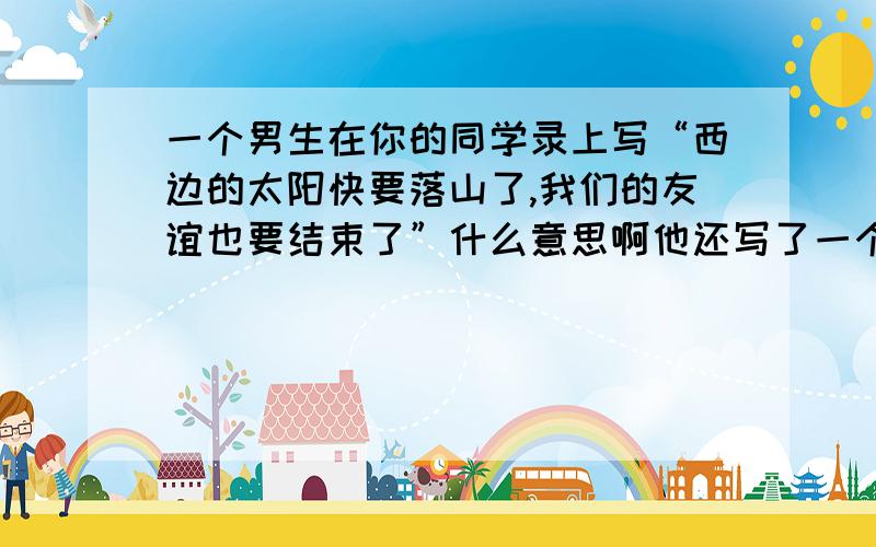 一个男生在你的同学录上写“西边的太阳快要落山了,我们的友谊也要结束了”什么意思啊他还写了一个备注（往好的想）到底什么意思看也看不懂