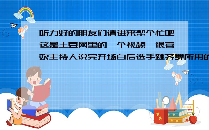 听力好的朋友们请进来帮个忙吧这是土豆网里的一个视频,很喜欢主持人说完开场白后选手跳齐舞所用的音乐,这个问题我在音乐区里提问一直没人回答,希望英语听力好的朋友能试试看能否用