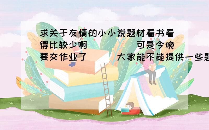 求关于友情的小小说题材看书看得比较少啊`````可是今晚要交作业了```大家能不能提供一些题材?只要梗概就行了,我自己写.主题为友情,感激不尽!