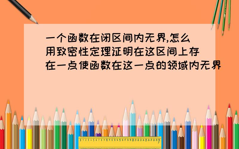 一个函数在闭区间内无界,怎么用致密性定理证明在这区间上存在一点使函数在这一点的领域内无界