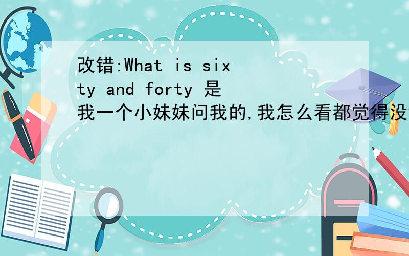 改错:What is sixty and forty 是我一个小妹妹问我的,我怎么看都觉得没错,可又怕说错了,是不是没有错,谁能帮我分析一下?