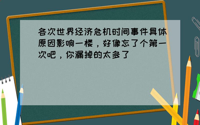 各次世界经济危机时间事件具体原因影响一楼，好像忘了个第一次吧，你漏掉的太多了