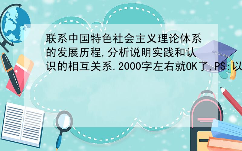 联系中国特色社会主义理论体系的发展历程,分析说明实践和认识的相互关系.2000字左右就OK了,PS:以下答案已被我和我的同学大篇幅借鉴过,欢迎你们继续借鉴.（不撞车就行）