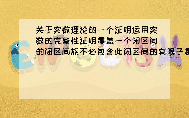 关于实数理论的一个证明运用实数的完备性证明覆盖一个闭区间的闭区间族不必包含此闭区间的有限子覆盖 覆盖一个开区间的开区间族不必包含此开区间的有限子覆盖 覆盖一个开区间的闭